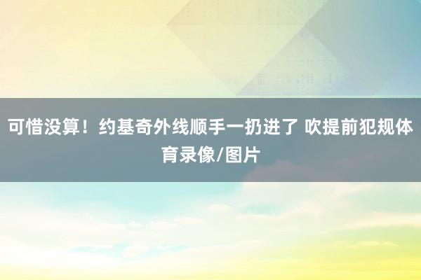 可惜没算！约基奇外线顺手一扔进了 吹提前犯规体育录像/图片