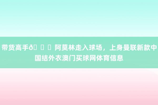 带货高手😂阿莫林走入球场，上身曼联新款中国结外衣澳门买球网体