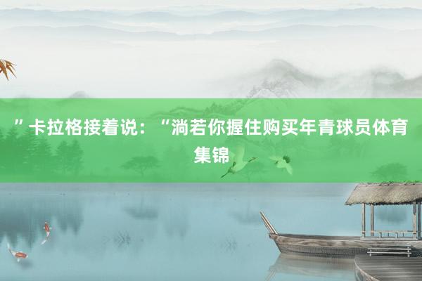 ”卡拉格接着说：“淌若你握住购买年青球员体育集锦