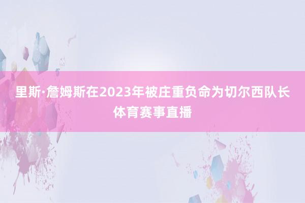 里斯·詹姆斯在2023年被庄重负命为切尔西队长体育赛事直播
