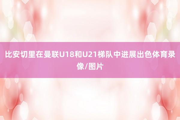 比安切里在曼联U18和U21梯队中进展出色体育录像/图片