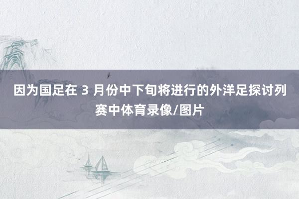 因为国足在 3 月份中下旬将进行的外洋足探讨列赛中体育录像/