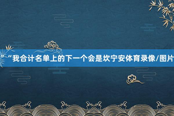 ”“我合计名单上的下一个会是坎宁安体育录像/图片