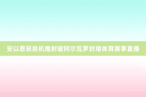 安以恩获良机推射被阿尔瓦罗封堵体育赛事直播