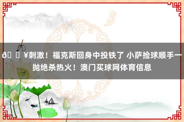 🔥刺激！福克斯回身中投铁了 小萨捡球顺手一抛绝杀热火！澳门买