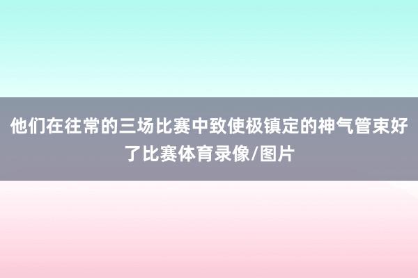 他们在往常的三场比赛中致使极镇定的神气管束好了比赛体育录像/图片