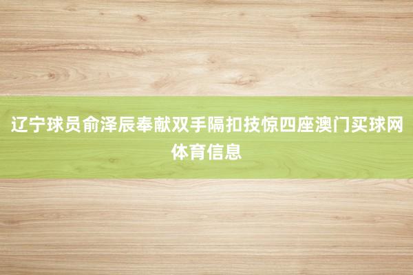 辽宁球员俞泽辰奉献双手隔扣技惊四座澳门买球网体育信息