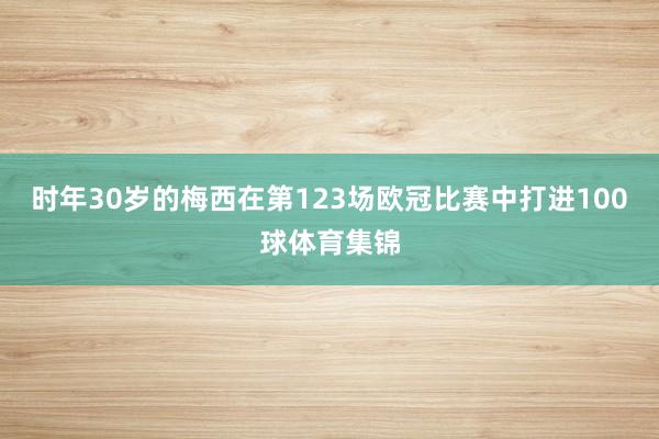 时年30岁的梅西在第123场欧冠比赛中打进100球体育集锦