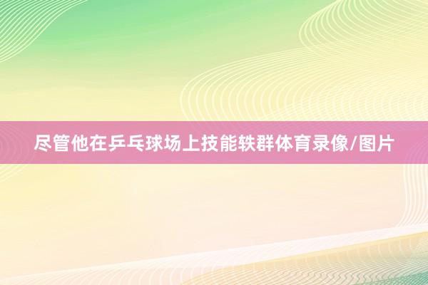 尽管他在乒乓球场上技能轶群体育录像/图片