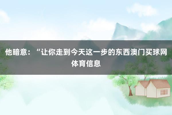 他暗意：“让你走到今天这一步的东西澳门买球网体育信息