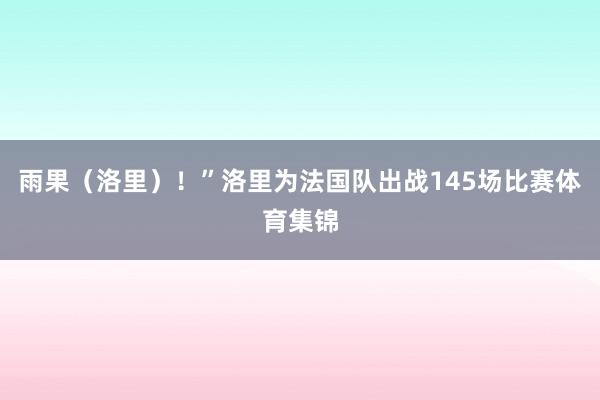 雨果（洛里）！”洛里为法国队出战145场比赛体育集锦