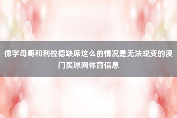 像字母哥和利拉德缺席这么的情况是无法蜕变的澳门买球网体育信息