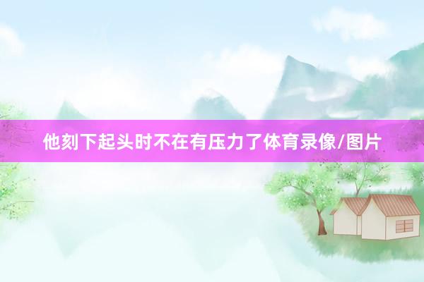他刻下起头时不在有压力了体育录像/图片