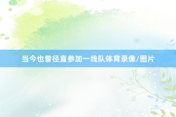 当今也曾径直参加一线队体育录像/图片