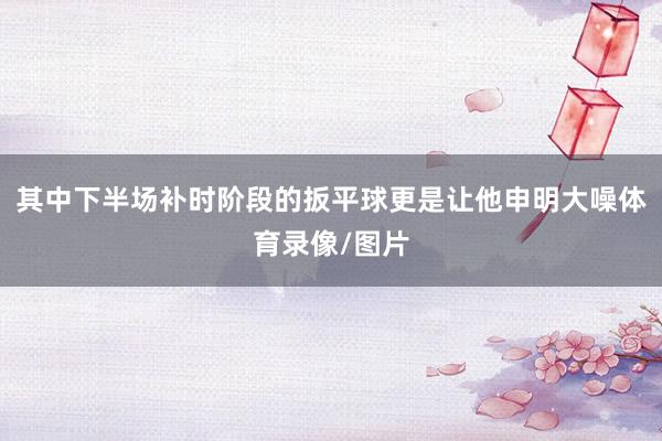 其中下半场补时阶段的扳平球更是让他申明大噪体育录像/图片