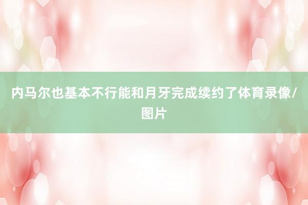 内马尔也基本不行能和月牙完成续约了体育录像/图片