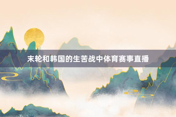 末轮和韩国的生苦战中体育赛事直播