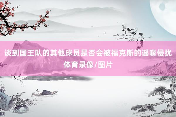谈到国王队的其他球员是否会被福克斯的谣喙侵扰体育录像/图片