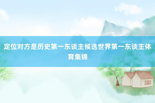 定位对方是历史第一东谈主候选世界第一东谈主体育集锦