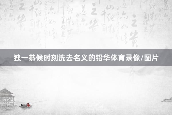 独一恭候时刻洗去名义的铅华体育录像/图片