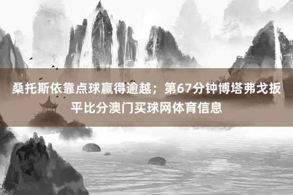 桑托斯依靠点球赢得逾越；第67分钟博塔弗戈扳平比分澳门买球网体育信息