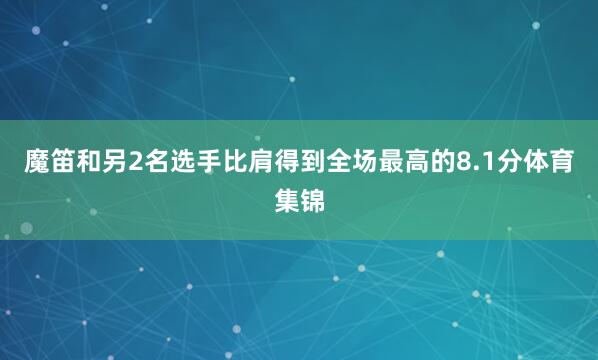 魔笛和另2名选手比肩得到全场最高的8.1分体育集锦