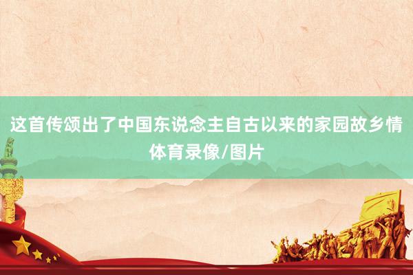 这首传颂出了中国东说念主自古以来的家园故乡情体育录像/图片