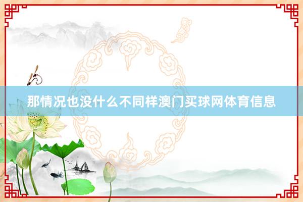 那情况也没什么不同样澳门买球网体育信息