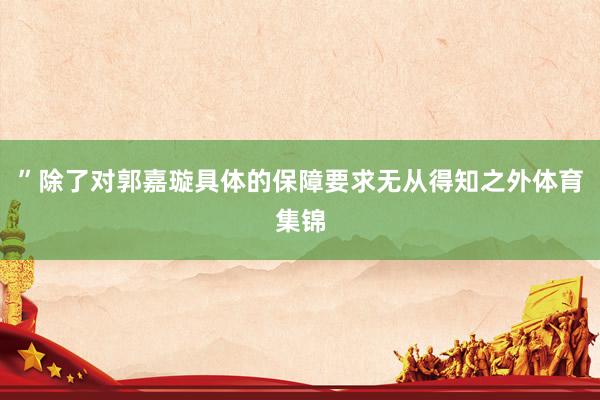 ”除了对郭嘉璇具体的保障要求无从得知之外体育集锦