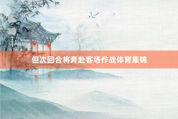 但次回合将奔赴客场作战体育集锦