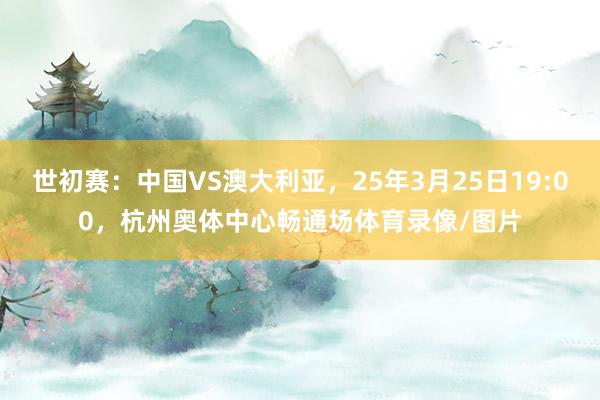 世初赛：中国VS澳大利亚，25年3月25日19:00，杭州奥体中心畅通场体育录像/图片