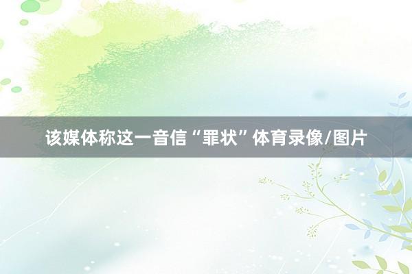 该媒体称这一音信“罪状”体育录像/图片