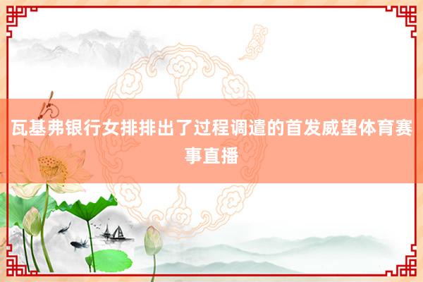 瓦基弗银行女排排出了过程调遣的首发威望体育赛事直播