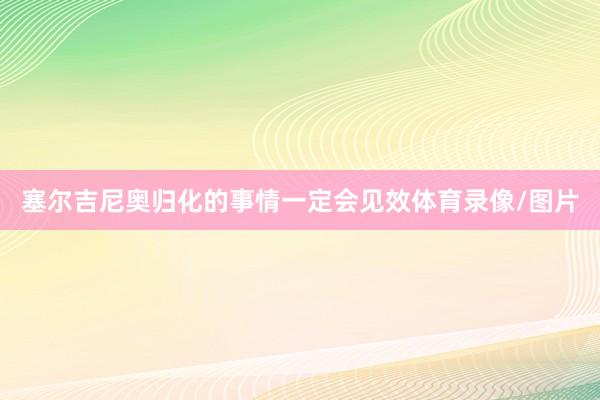 塞尔吉尼奥归化的事情一定会见效体育录像/图片