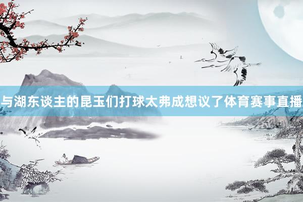 与湖东谈主的昆玉们打球太弗成想议了体育赛事直播