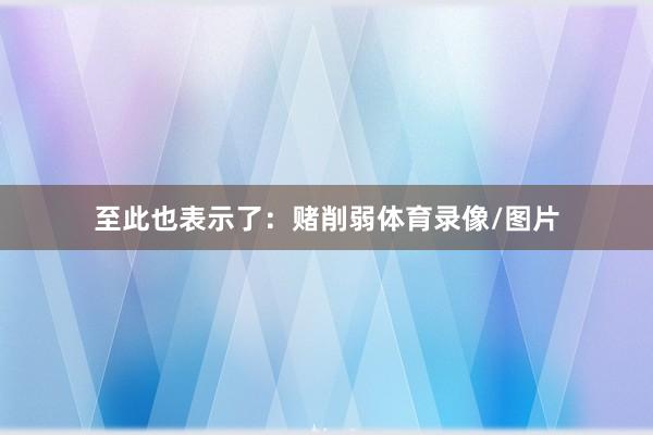 至此也表示了：赌削弱体育录像/图片