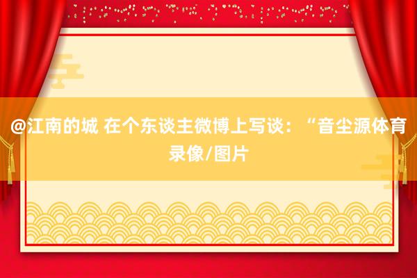 @江南的城 在个东谈主微博上写谈：“音尘源体育录像/图片