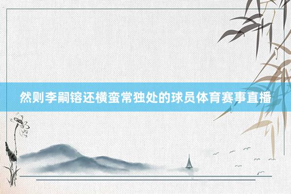 然则李嗣镕还横蛮常独处的球员体育赛事直播