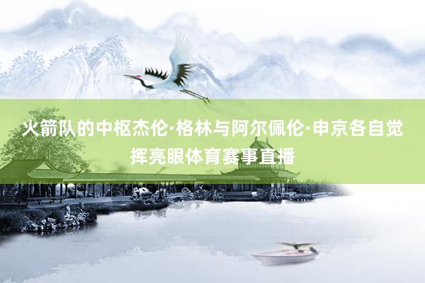 火箭队的中枢杰伦·格林与阿尔佩伦·申京各自觉挥亮眼体育赛事直播