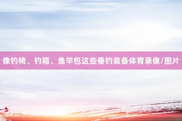 像钓椅、钓箱、鱼竿包这些垂钓装备体育录像/图片