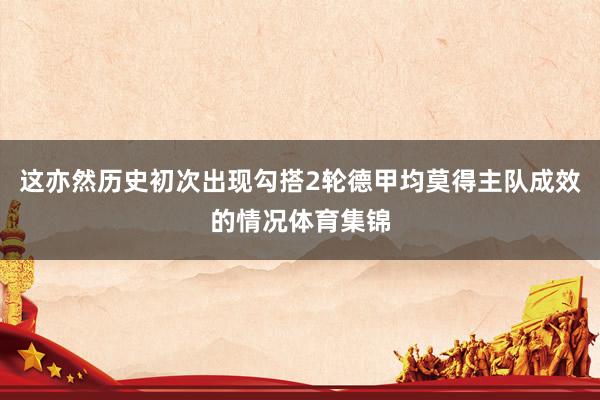 这亦然历史初次出现勾搭2轮德甲均莫得主队成效的情况体育集锦