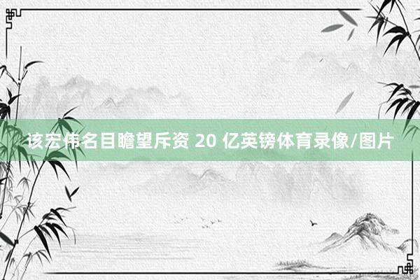 该宏伟名目瞻望斥资 20 亿英镑体育录像/图片