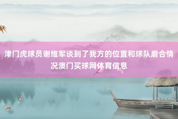 津门虎球员谢维军谈到了我方的位置和球队磨合情况澳门买球网体育信息