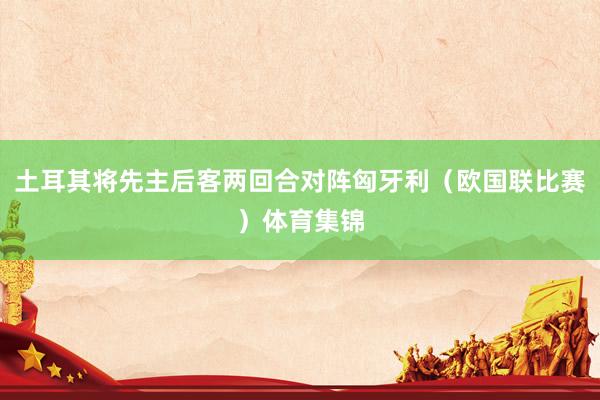 土耳其将先主后客两回合对阵匈牙利（欧国联比赛）体育集锦