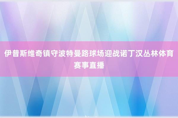 伊普斯维奇镇守波特曼路球场迎战诺丁汉丛林体育赛事直播