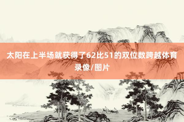 太阳在上半场就获得了62比51的双位数跨越体育录像/图片