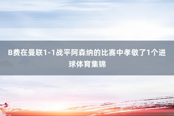 B费在曼联1-1战平阿森纳的比赛中孝敬了1个进球体育集锦