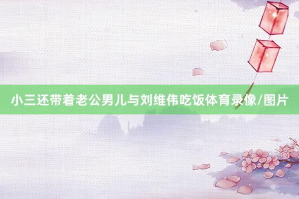 小三还带着老公男儿与刘维伟吃饭体育录像/图片