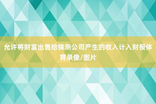 允许将财富出售给猜测公司产生的收入计入财报体育录像/图片