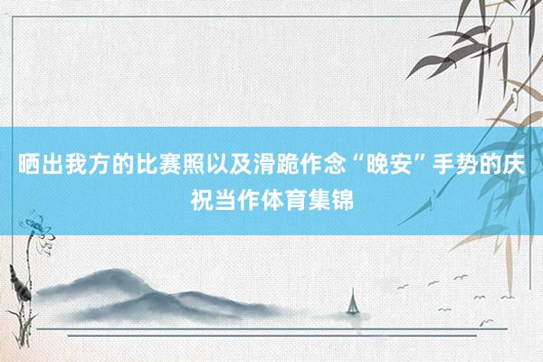 晒出我方的比赛照以及滑跪作念“晚安”手势的庆祝当作体育集锦